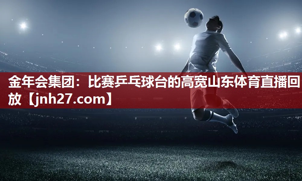 金年会集团：比赛乒乓球台的高宽山东体育直播回放