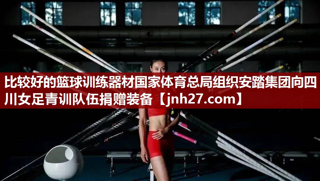 比较好的篮球训练器材国家体育总局组织安踏集团向四川女足青训队伍捐赠装备