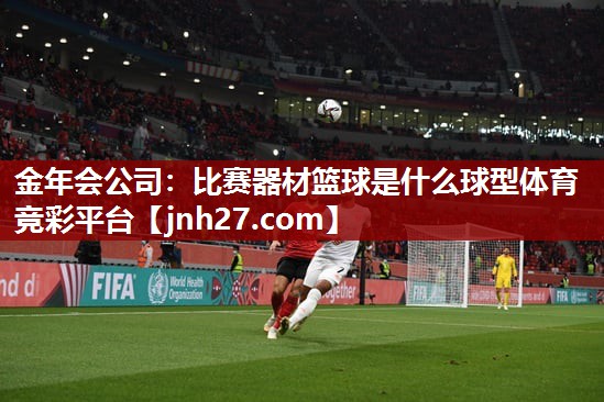 金年会公司：比赛器材篮球是什么球型体育竞彩平台