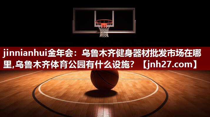 jinnianhui金年会：乌鲁木齐健身器材批发市场在哪里,乌鲁木齐体育公园有什么设施？