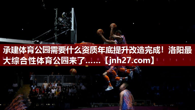 承建体育公园需要什么资质年底提升改造完成！洛阳最大综合性体育公园来了……